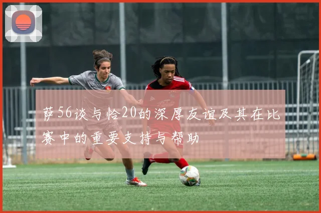 萨56谈与恰20的深厚友谊及其在比赛中的重要支持与帮助
