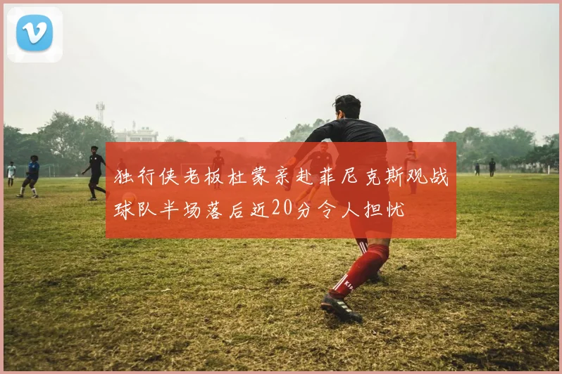 独行侠老板杜蒙亲赴菲尼克斯观战球队半场落后近20分令人担忧