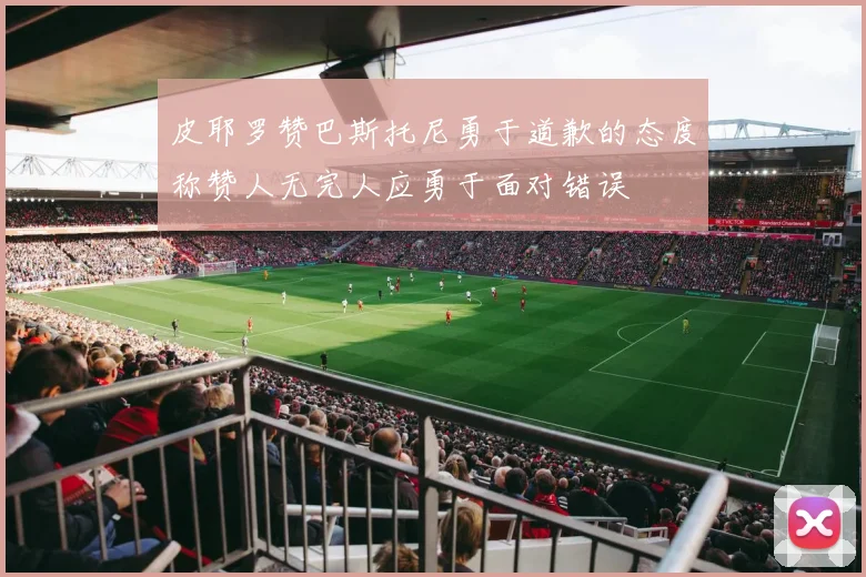 皮耶罗赞巴斯托尼勇于道歉的态度称赞人无完人应勇于面对错误