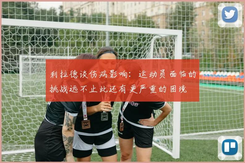 利拉德谈伤病影响：运动员面临的挑战远不止此还有更严重的困境