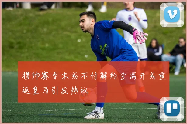 穆帅赛季末或不付解约金离开或重返皇马引发热议