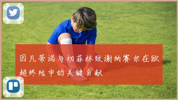 因凡蒂诺与切菲林致谢纳赛尔在欧超终结中的关键贡献
