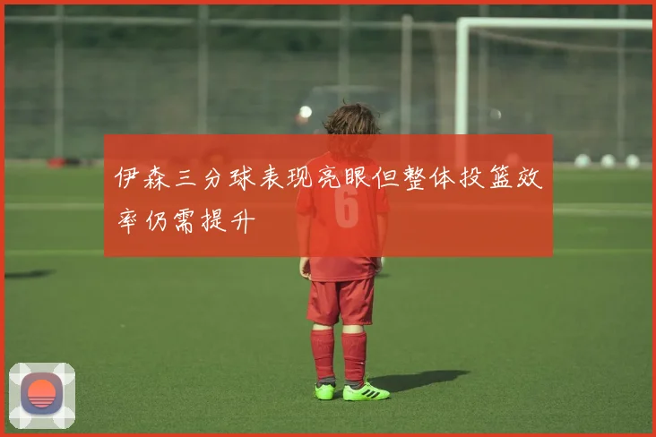 伊森三分球表现亮眼但整体投篮效率仍需提升