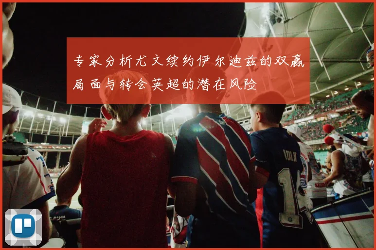 专家分析尤文续约伊尔迪兹的双赢局面与转会英超的潜在风险
