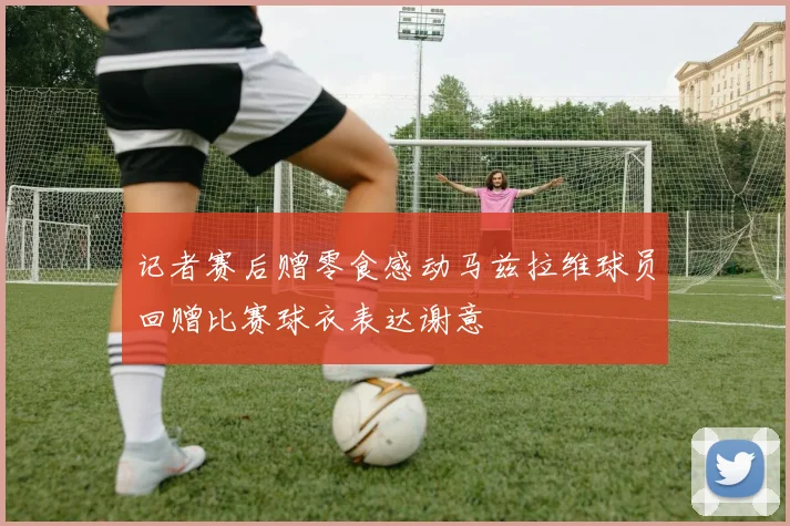 记者赛后赠零食感动马兹拉维球员回赠比赛球衣表达谢意