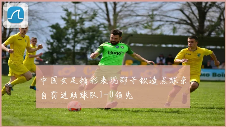 中国女足精彩表现邵子钦造点球亲自罚进助球队1-0领先