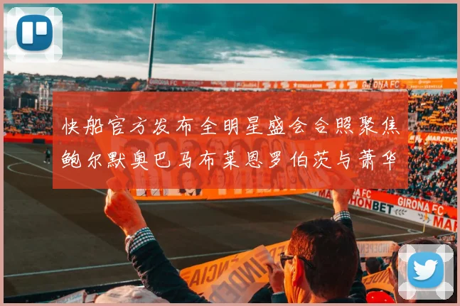 快船官方发布全明星盛会合照聚焦鲍尔默奥巴马布莱恩罗伯茨与萧华同框亮相