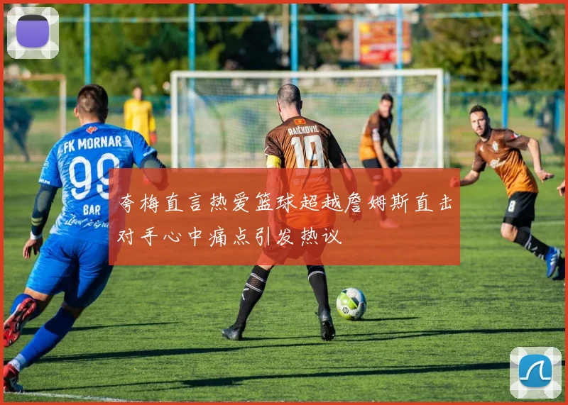 夸梅直言热爱篮球超越詹姆斯直击对手心中痛点引发热议