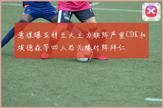 意媒曝亚特兰大主力缺阵严重CDK和埃德森等四人恐无缘对阵拜仁
