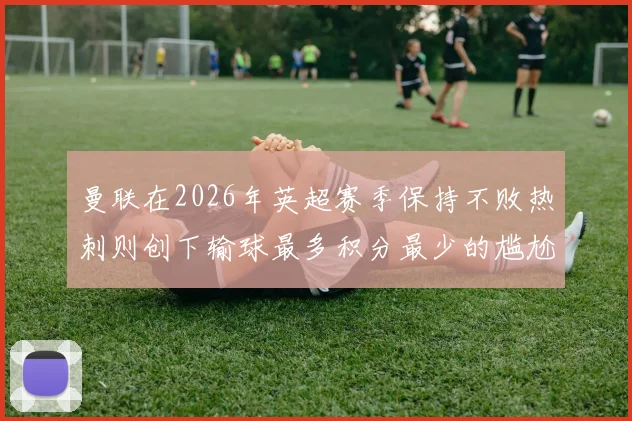曼联在2026年英超赛季保持不败热刺则创下输球最多积分最少的尴尬纪录