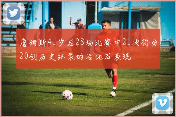 詹姆斯41岁后28场比赛中21次得分20创历史纪录的活化石表现