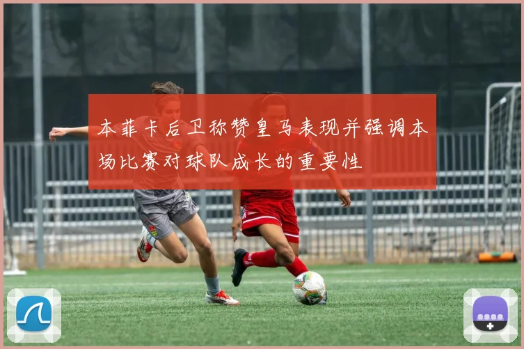 本菲卡后卫称赞皇马表现并强调本场比赛对球队成长的重要性