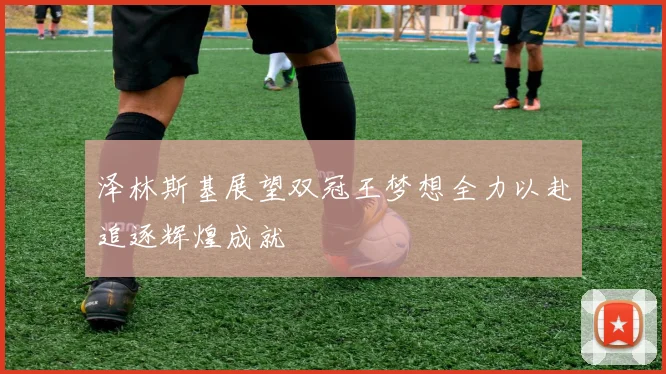 泽林斯基展望双冠王梦想全力以赴追逐辉煌成就