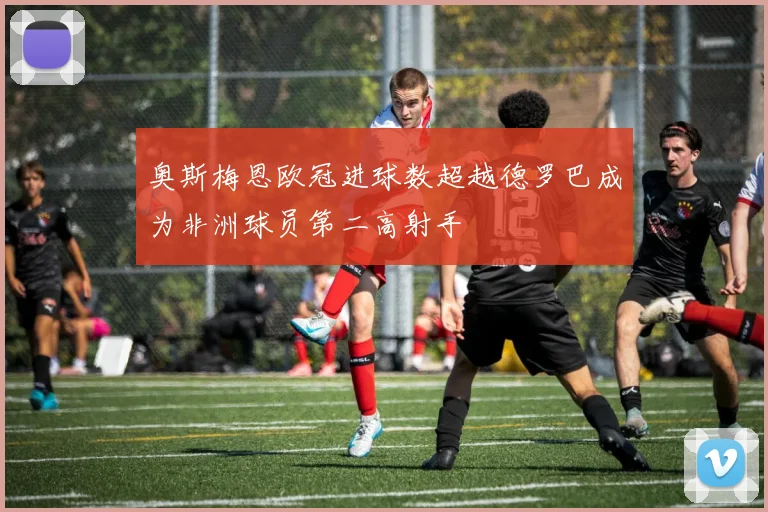 奥斯梅恩欧冠进球数超越德罗巴成为非洲球员第二高射手
