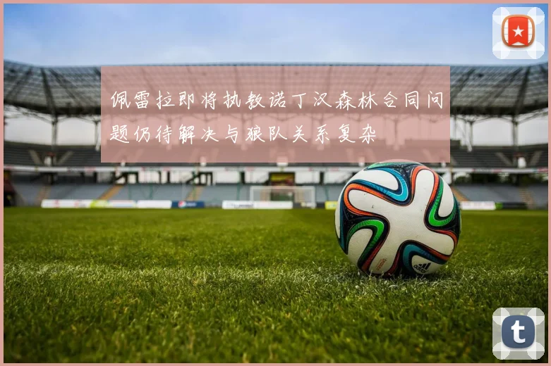 佩雷拉即将执教诺丁汉森林合同问题仍待解决与狼队关系复杂