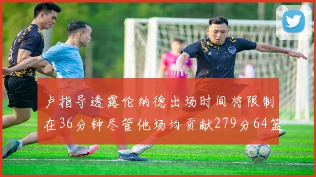 卢指导透露伦纳德出场时间将限制在36分钟尽管他场均贡献279分64篮板37助攻
