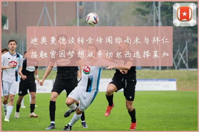 迪奥曼德谈转会传闻称尚未与拜仁接触曾因梦想放弃切尔西选择莱加内斯