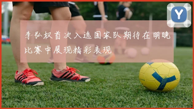 李弘权首次入选国家队期待在明晚比赛中展现精彩表现