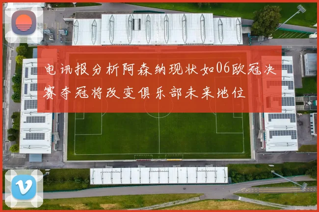 电讯报分析阿森纳现状如06欧冠决赛夺冠将改变俱乐部未来地位