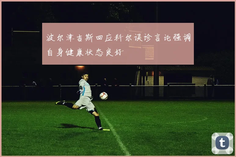 波尔津吉斯回应科尔误诊言论强调自身健康状态良好
